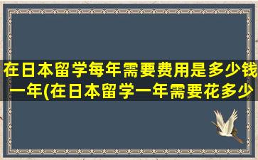 在日本留学每年需要费用是多少钱一年(在日本留学一年需要花多少钱)