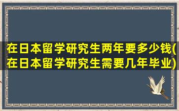 在日本留学研究生两年要多少钱(在日本留学研究生需要几年毕业)