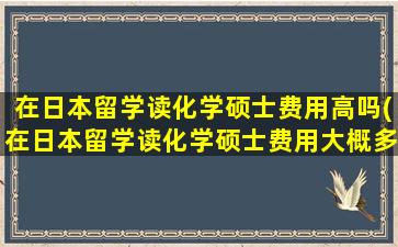 在日本留学读化学硕士费用高吗(在日本留学读化学硕士费用大概多少)