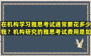 在机构学习雅思考试通常要花多少钱？机构研究的雅思考试费用是如何计算的？