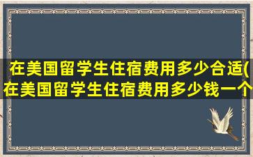 在美国留学生住宿费用多少合适(在美国留学生住宿费用多少钱一个月)