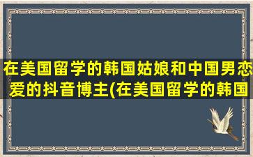 在美国留学的韩国姑娘和中国男恋爱的抖音博主(在美国留学的韩国人多吗)