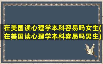 在美国读心理学本科容易吗女生(在美国读心理学本科容易吗男生)