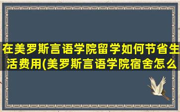 在美罗斯言语学院留学如何节省生活费用(美罗斯言语学院宿舍怎么样)