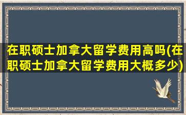 在职硕士加拿大留学费用高吗(在职硕士加拿大留学费用大概多少)