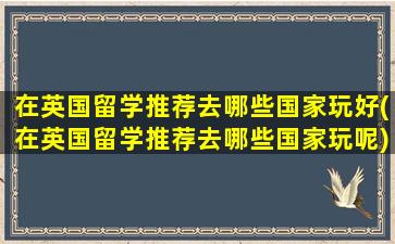 在英国留学推荐去哪些国家玩好(在英国留学推荐去哪些国家玩呢)