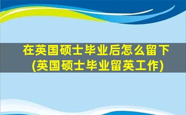 在英国硕士毕业后怎么留下(英国硕士毕业留英工作)