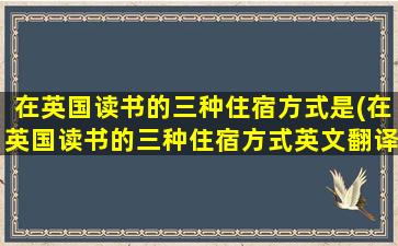 在英国读书的三种住宿方式是(在英国读书的三种住宿方式英文翻译)