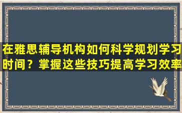 在雅思辅导机构如何科学规划学习时间？掌握这些技巧提高学习效率