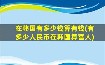 在韩国有多少钱算有钱(有多少人民币在韩国算富人)