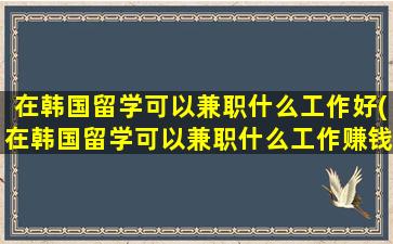 在韩国留学可以兼职什么工作好(在韩国留学可以兼职什么工作赚钱)