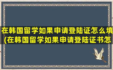 在韩国留学如果申请登陆证怎么填(在韩国留学如果申请登陆证书怎么办)