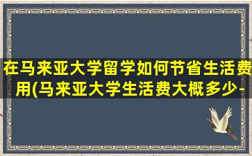 在马来亚大学留学如何节省生活费用(马来亚大学生活费大概多少-)