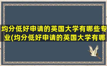 均分低好申请的英国大学有哪些专业(均分低好申请的英国大学有哪些)