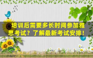 培训后需要多长时间参加雅思考试？了解最新考试安排！