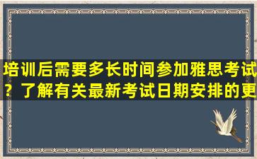 培训后需要多长时间参加雅思考试？了解有关最新考试日期安排的更多信息！