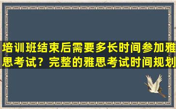 培训班结束后需要多长时间参加雅思考试？完整的雅思考试时间规划计划