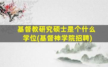 基督教研究硕士是个什么学位(基督神学院招聘)