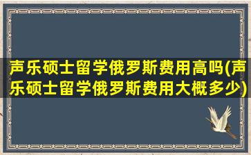 声乐硕士留学俄罗斯费用高吗(声乐硕士留学俄罗斯费用大概多少)