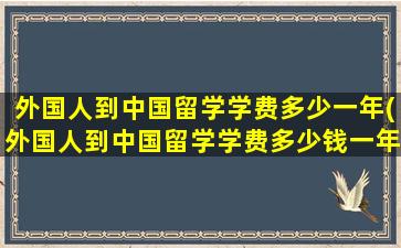 外国人到中国留学学费多少一年(外国人到中国留学学费多少钱一年)