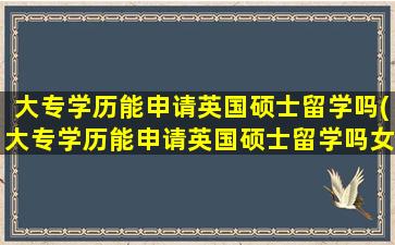 大专学历能申请英国硕士留学吗(大专学历能申请英国硕士留学吗女生)