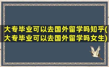 大专毕业可以去国外留学吗知乎(大专毕业可以去国外留学吗女生)