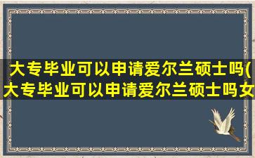 大专毕业可以申请爱尔兰硕士吗(大专毕业可以申请爱尔兰硕士吗女生)