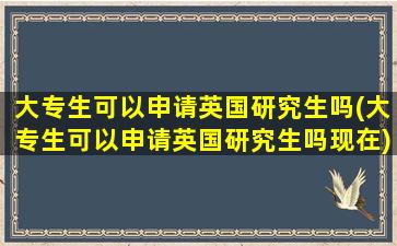 大专生可以申请英国研究生吗(大专生可以申请英国研究生吗现在)