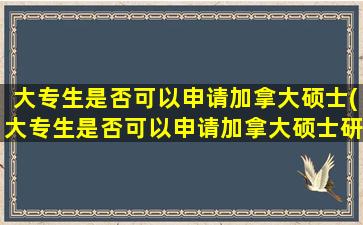 大专生是否可以申请加拿大硕士(大专生是否可以申请加拿大硕士研究生)