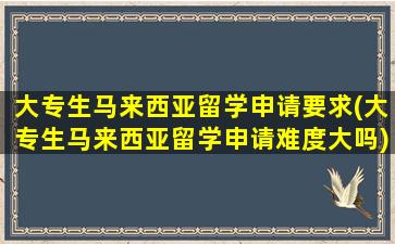 大专生马来西亚留学申请要求(大专生马来西亚留学申请难度大吗)