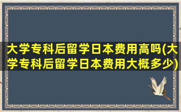 大学专科后留学日本费用高吗(大学专科后留学日本费用大概多少)