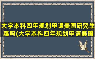 大学本科四年规划申请美国研究生难吗(大学本科四年规划申请美国研究生要多少钱)