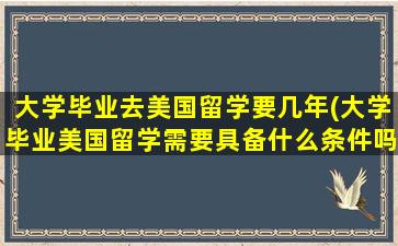 大学毕业去美国留学要几年(大学毕业美国留学需要具备什么条件吗)