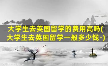 大学生去英国留学的费用高吗(大学生去英国留学一般多少钱-)