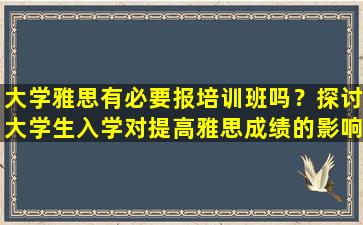 大学雅思有必要报培训班吗？探讨大学生入学对提高雅思成绩的影响和价值