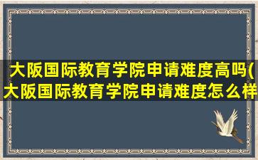 大阪国际教育学院申请难度高吗(大阪国际教育学院申请难度怎么样)