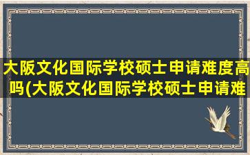 大阪文化国际学校硕士申请难度高吗(大阪文化国际学校硕士申请难度怎么样)