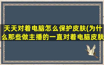 天天对着电脑怎么保护皮肤(为什么那些做主播的一直对着电脑皮肤还那么好)