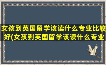 女孩到英国留学该读什么专业比较好(女孩到英国留学该读什么专业呢)