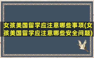 女孩美国留学应注意哪些事项(女孩美国留学应注意哪些安全问题)