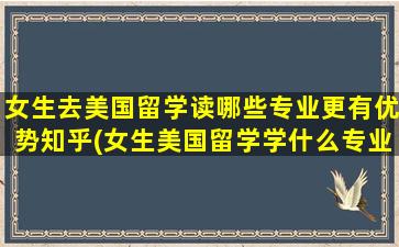 女生去美国留学读哪些专业更有优势知乎(女生美国留学学什么专业好)