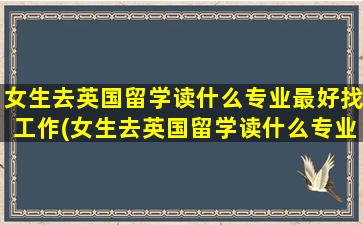 女生去英国留学读什么专业最好找工作(女生去英国留学读什么专业最好就业)