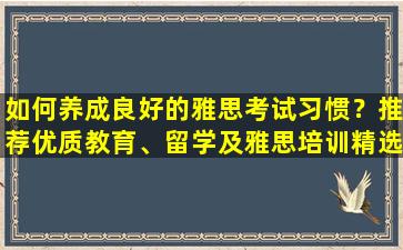 如何养成良好的雅思考试习惯？推荐优质教育、留学及雅思培训精选机构