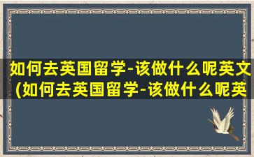 如何去英国留学-该做什么呢英文(如何去英国留学-该做什么呢英语作文)