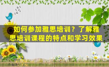 如何参加雅思培训？了解雅思培训课程的特点和学习效果