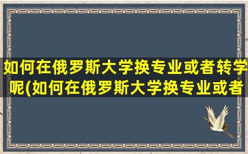 如何在俄罗斯大学换专业或者转学呢(如何在俄罗斯大学换专业或者转学生)