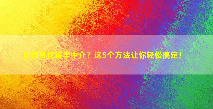 如何寻找留学中介？这5个方法让你轻松搞定！