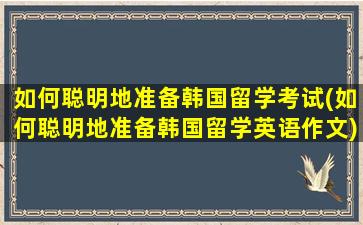 如何聪明地准备韩国留学考试(如何聪明地准备韩国留学英语作文)