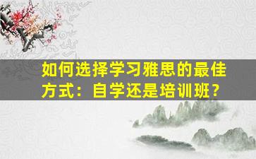 如何选择学习雅思的最佳方式：自学还是培训班？