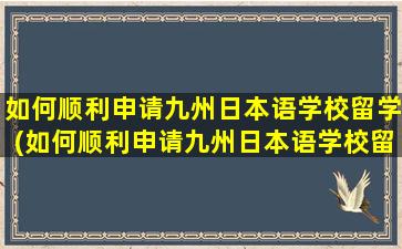 如何顺利申请九州日本语学校留学(如何顺利申请九州日本语学校留学研究生)